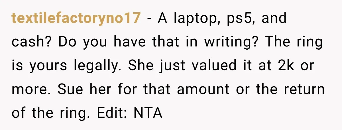 textilefactoryno17 − A laptop, ps5, and cash? Do you have that in writing? The ring is yours legally. She just valued it at 2k or more. Sue her for that...