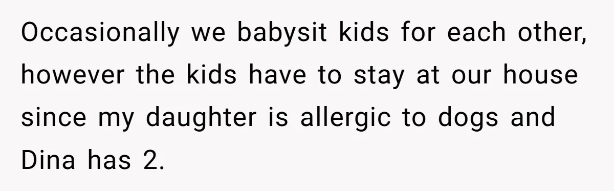 Occasionally we babysit kids for each other, however the kids have to stay at our house since my daughter is allergic to dogs and Dina has 2.