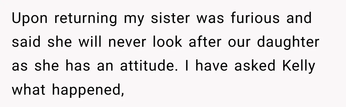 Upon returning my sister was furious and said she will never look after our daughter as she has an attitude. I have asked Kelly what happened,