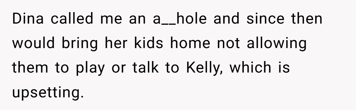 Dina called me an a__hole and since then would bring her kids home not allowing them to play or talk to Kelly, which is upsetting.