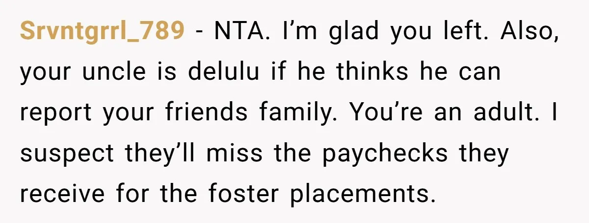 Srvntgrrl_789 − NTA. I’m glad you left. Also, your uncle is delulu if he thinks he can report your friends family. You’re an adult. I suspect they’ll miss the paychecks...