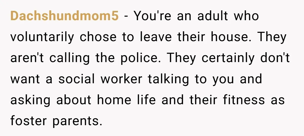 Dachshundmom5 − You're an adult who voluntarily chose to leave their house. They aren't calling the police. They certainly don't want a social worker talking to you and asking about...