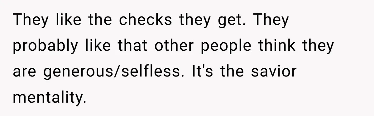 They like the checks they get. They probably like that other people think they are generous/selfless. It's the savior mentality.
