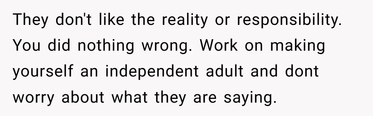 They don't like the reality or responsibility. You did nothing wrong. Work on making yourself an independent adult and dont worry about what they are saying.