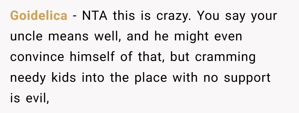 Goidelica − NTA this is crazy. You say your uncle means well, and he might even convince himself of that, but cramming needy kids into the place with no support...