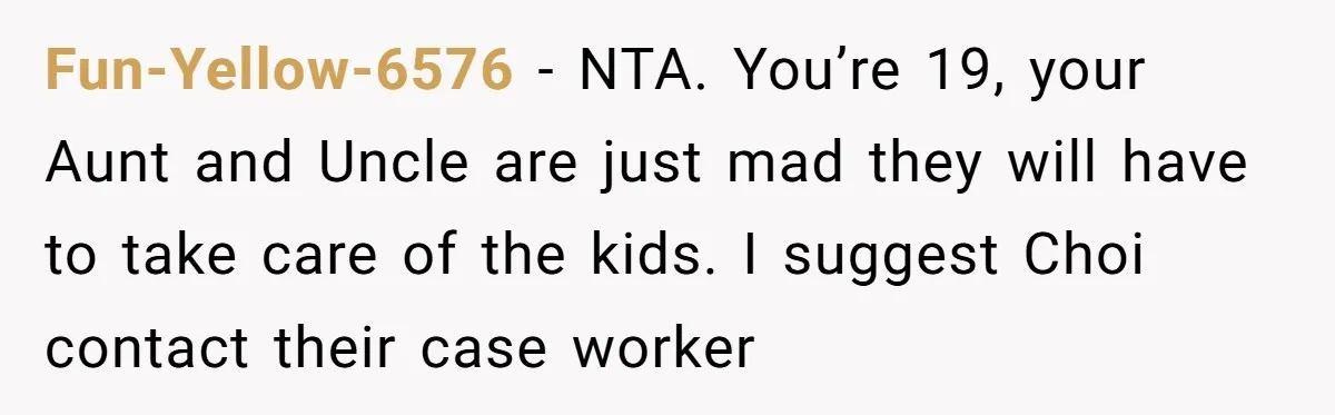 Fun-Yellow-6576 − NTA. You’re 19, your Aunt and Uncle are just mad they will have to take care of the kids. I suggest Choi contact their case worker