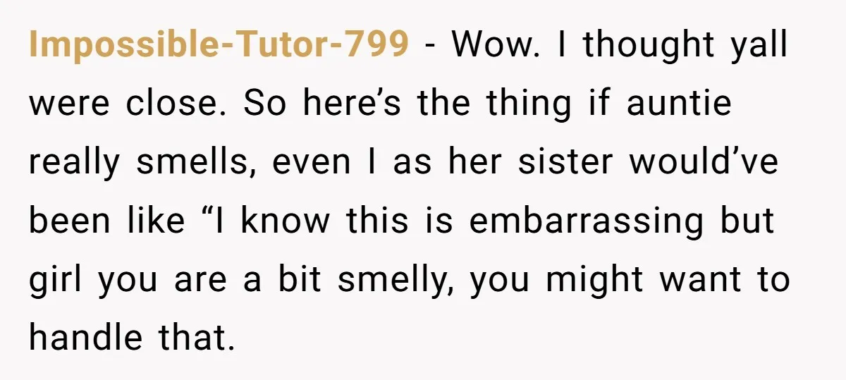 Impossible-Tutor-799 − Wow. I thought yall were close. So here’s the thing if auntie really smells, even I as her sister would’ve been like “I know this is embarrassing but...