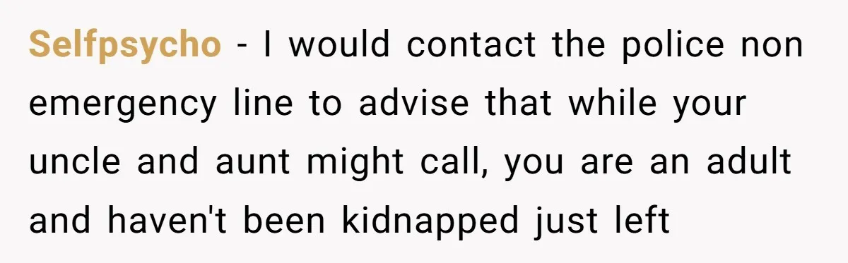 Selfpsycho − I would contact the police non emergency line to advise that while your uncle and aunt might call, you are an adult and haven't been kidnapped just left