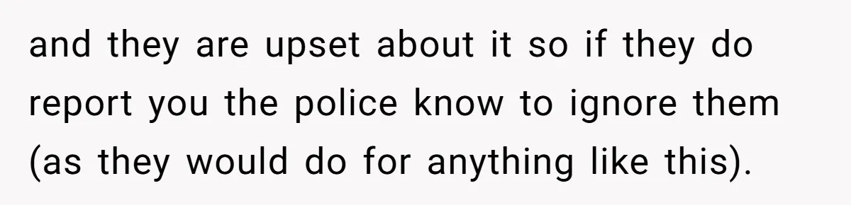 and they are upset about it so if they do report you the police know to ignore them (as they would do for anything like this).