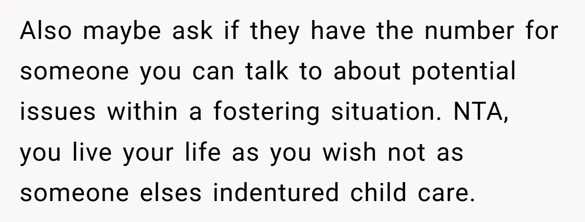 Also maybe ask if they have the number for someone you can talk to about potential issues within a fostering situation. NTA, you live your life as you wish not...