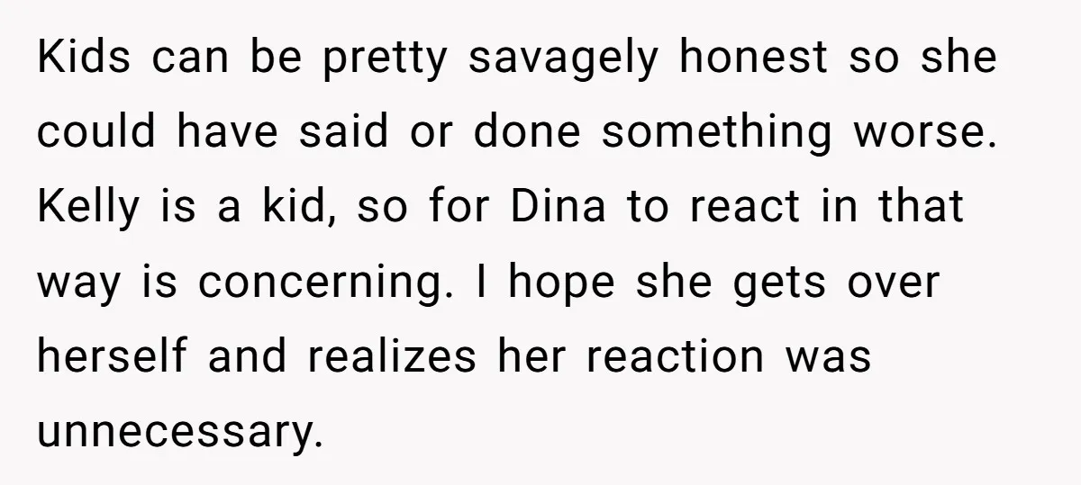 Kids can be pretty savagely honest so she could have said or done something worse. Kelly is a kid, so for Dina to react in that way is concerning. I...