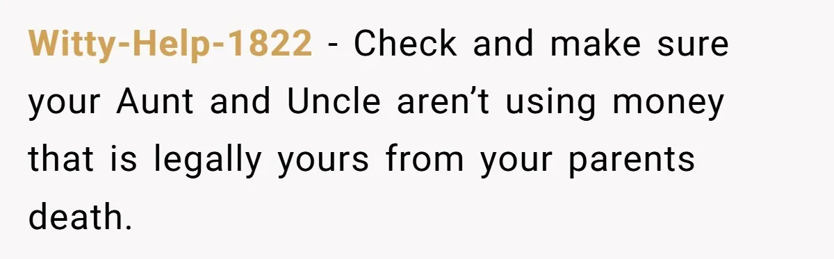Witty-Help-1822 − Check and make sure your Aunt and Uncle aren’t using money that is legally yours from your parents death.