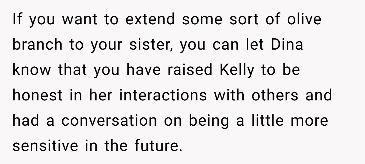 If you want to extend some sort of olive branch to your sister, you can let Dina know that you have raised Kelly to be honest in her interactions with...