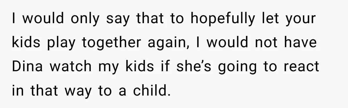 I would only say that to hopefully let your kids play together again, I would not have Dina watch my kids if she’s going to react in that way to...