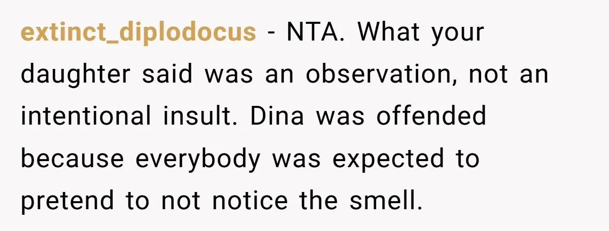 extinct_diplodocus − NTA. What your daughter said was an observation, not an intentional insult. Dina was offended because everybody was expected to pretend to not notice the smell.