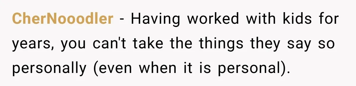 CherNooodler − Having worked with kids for years, you can't take the things they say so personally (even when it is personal).
