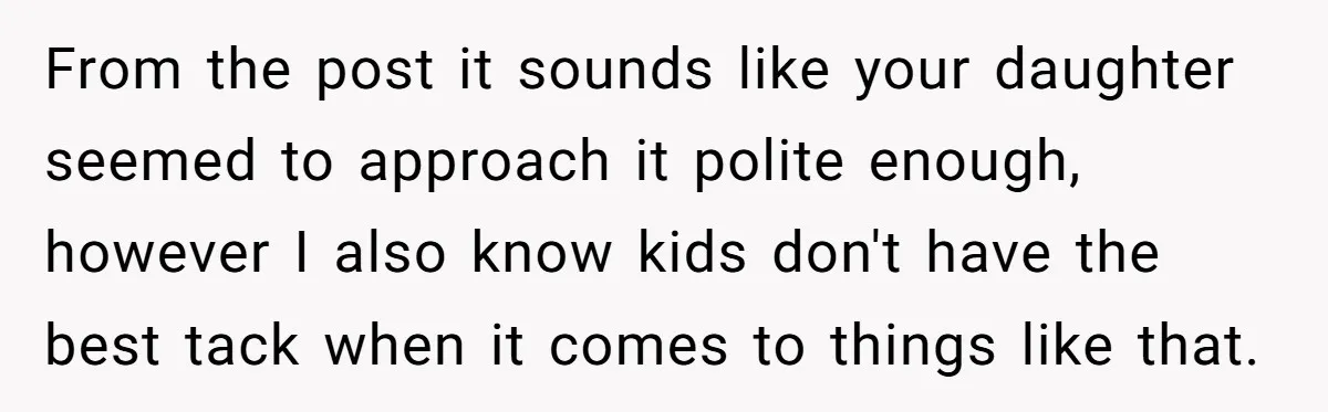 From the post it sounds like your daughter seemed to approach it polite enough, however I also know kids don't have the best tack when it comes to things like...