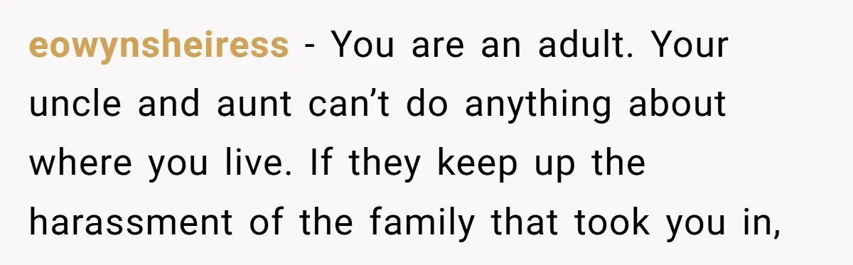 eowynsheiress − You are an adult. Your uncle and aunt can’t do anything about where you live. If they keep up the harassment of the family that took you in,
