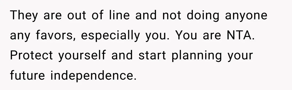 They are out of line and not doing anyone any favors, especially you. You are NTA. Protect yourself and start planning your future independence.