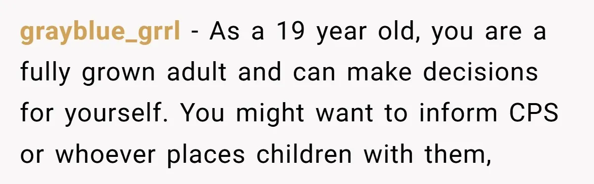 grayblue_grrl − As a 19 year old, you are a fully grown adult and can make decisions for yourself. You might want to inform CPS or whoever places children with...