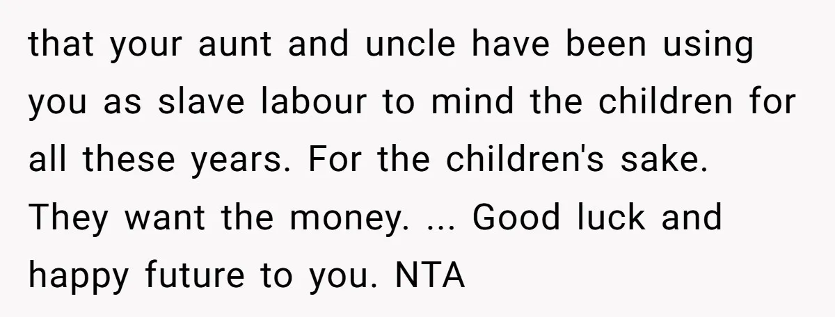 that your aunt and uncle have been using you as slave labour to mind the children for all these years. For the children's sake. They want the money. ... Good...