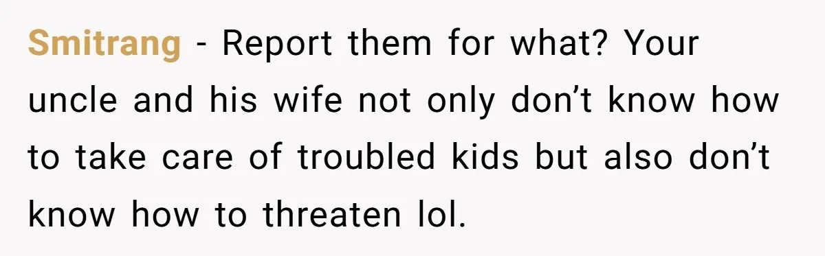 Smitrang − Report them for what? Your uncle and his wife not only don’t know how to take care of troubled kids but also don’t know how to threaten lol.