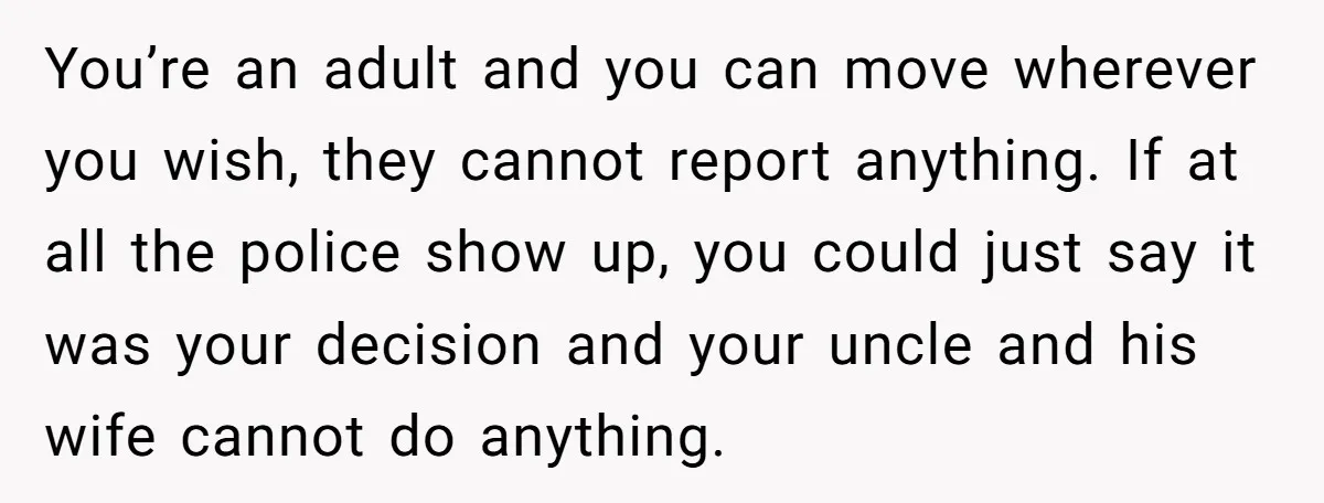You’re an adult and you can move wherever you wish, they cannot report anything. If at all the police show up, you could just say it was your decision and...
