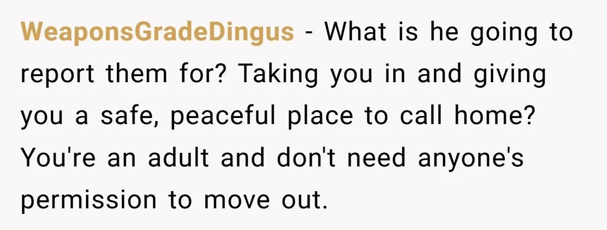 WeaponsGradeDingus − What is he going to report them for? Taking you in and giving you a safe, peaceful place to call home? You're an adult and don't need anyone's...