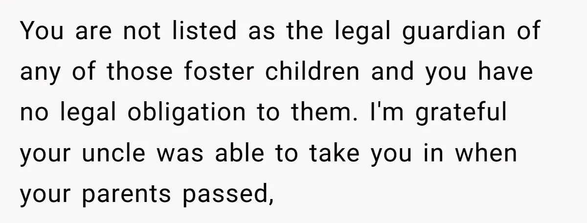 You are not listed as the legal guardian of any of those foster children and you have no legal obligation to them. I'm grateful your uncle was able to take...