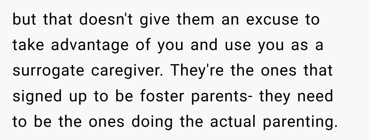 but that doesn't give them an excuse to take advantage of you and use you as a surrogate caregiver. They're the ones that signed up to be foster parents- they...