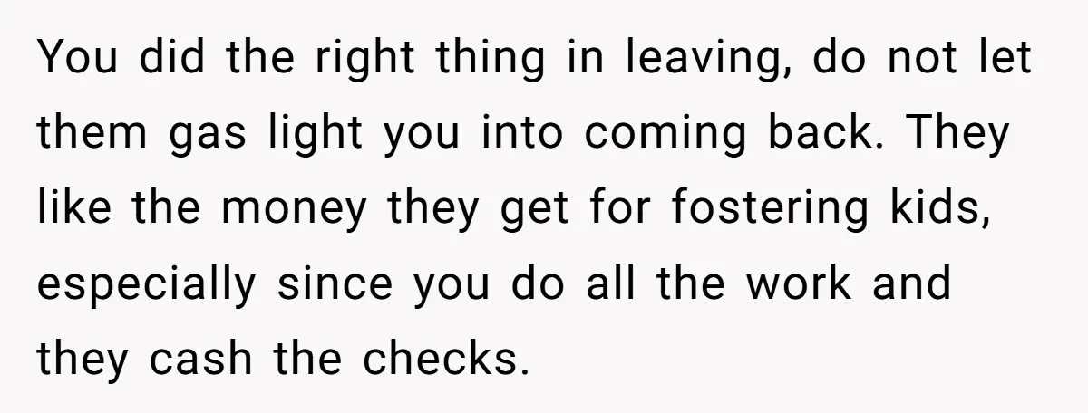 You did the right thing in leaving, do not let them gas light you into coming back. They like the money they get for fostering kids, especially since you do...