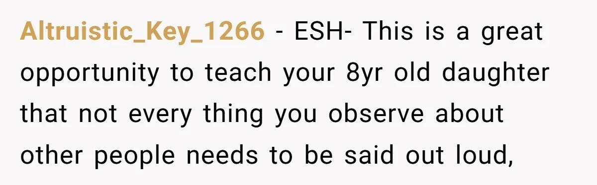 Altruistic_Key_1266 − ESH- This is a great opportunity to teach your 8yr old daughter that not every thing you observe about other people needs to be said out loud,