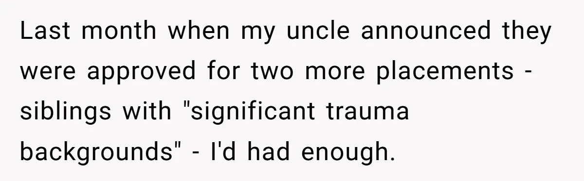 Last month when my uncle announced they were approved for two more placements - siblings with "significant trauma backgrounds" - I'd had enough.