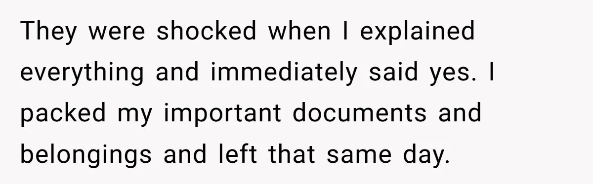 They were shocked when I explained everything and immediately said yes. I packed my important documents and belongings and left that same day.