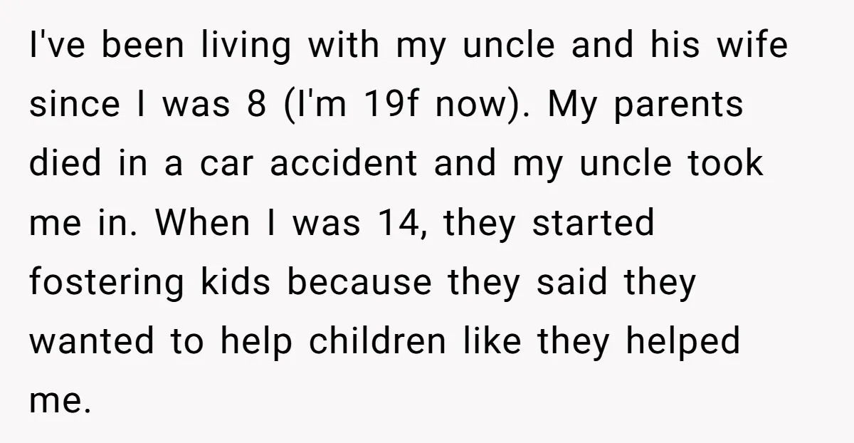 I've been living with my uncle and his wife since I was 8 (I'm 19f now). My parents died in a car accident and my uncle took me in. When...