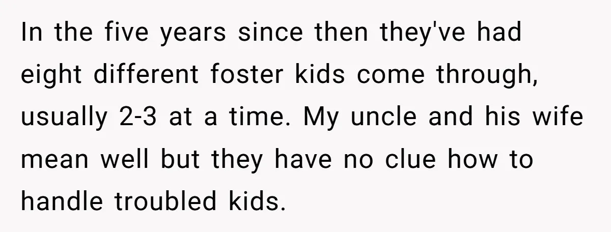 In the five years since then they've had eight different foster kids come through, usually 2-3 at a time. My uncle and his wife mean well but they have no...