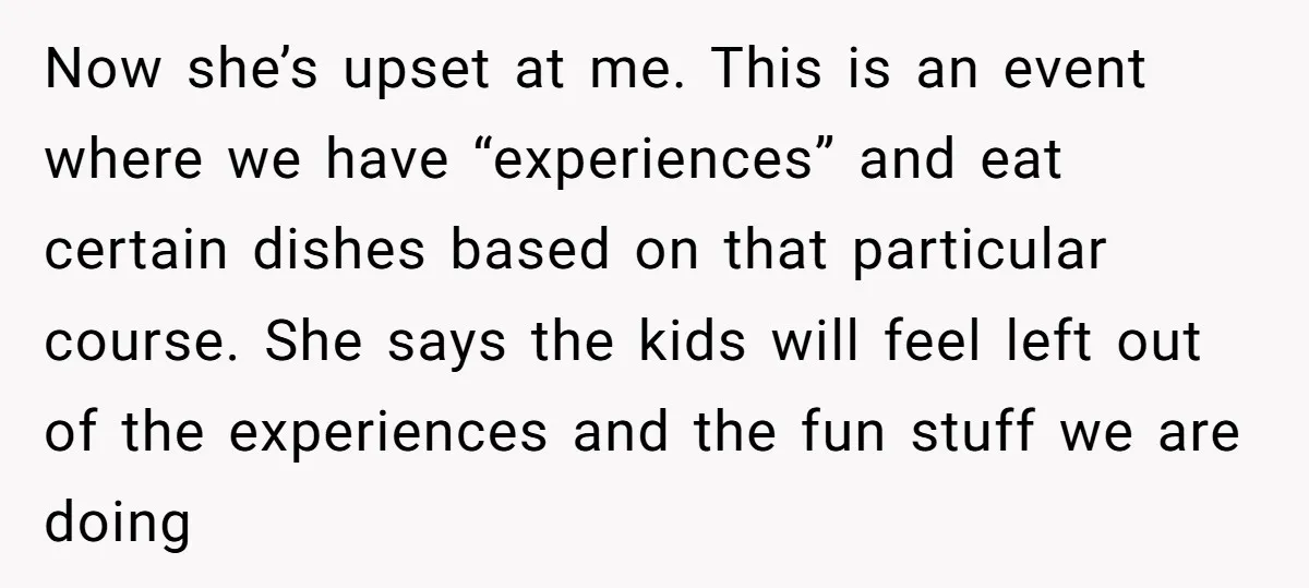 Now she’s upset at me. This is an event where we have “experiences” and eat certain dishes based on that particular course. She says the kids will feel left out...