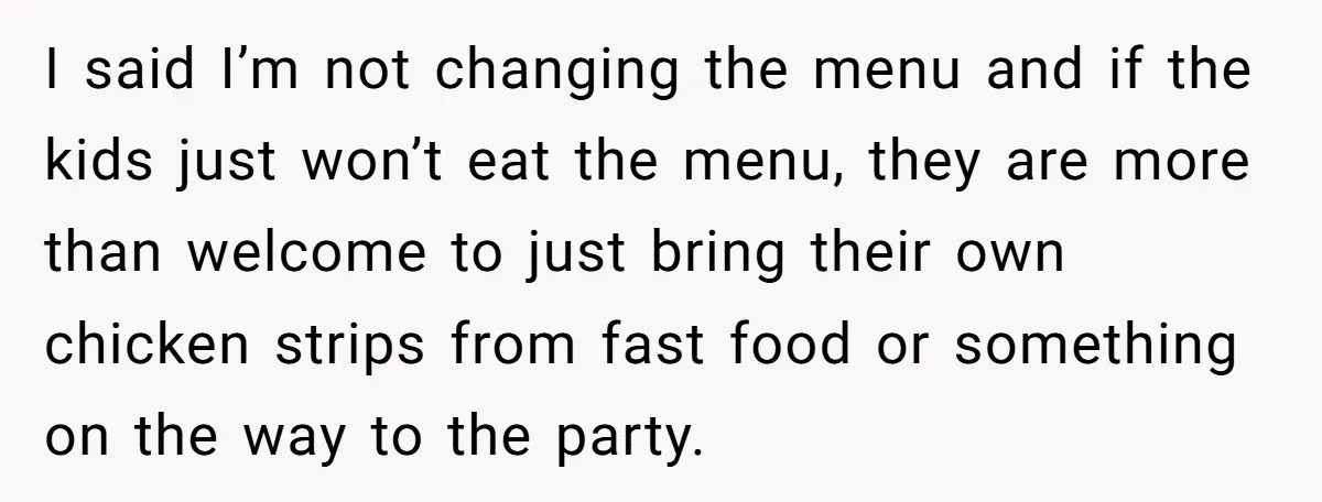 I said I’m not changing the menu and if the kids just won’t eat the menu, they are more than welcome to just bring their own chicken strips from fast...