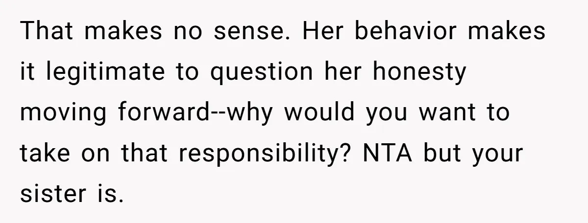 That makes no sense. Her behavior makes it legitimate to question her honesty moving forward--why would you want to take on that responsibility? NTA but your sister is.