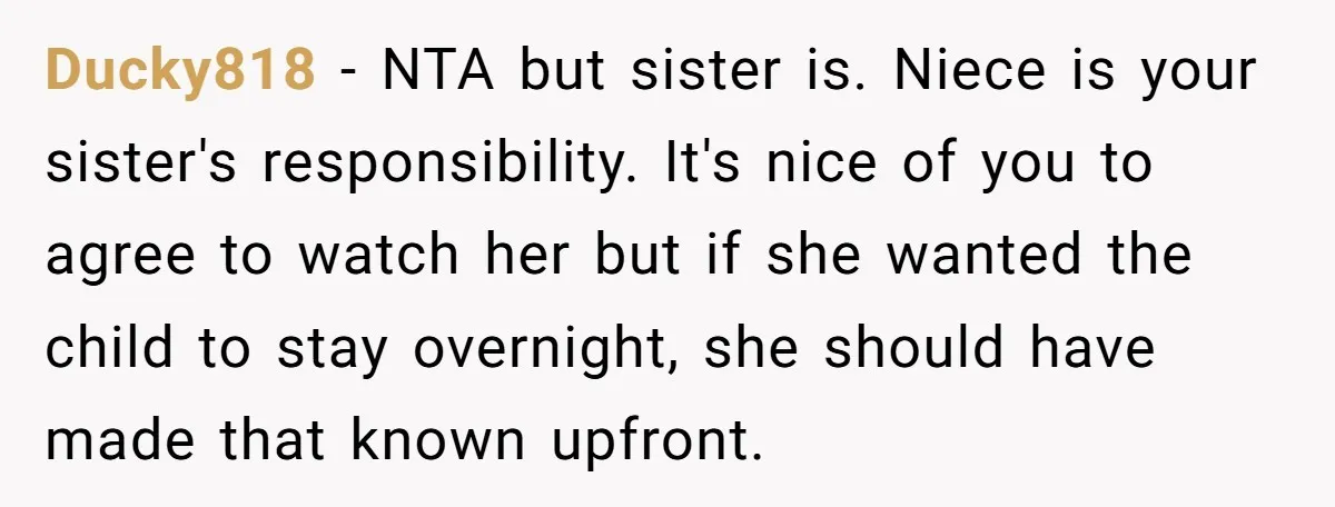 Ducky818 − NTA but sister is. Niece is your sister's responsibility. It's nice of you to agree to watch her but if she wanted the child to stay overnight, she...