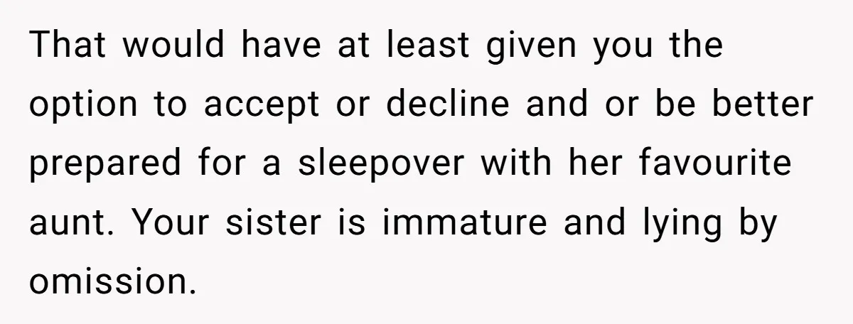 That would have at least given you the option to accept or decline and or be better prepared for a sleepover with her favourite aunt. Your sister is immature and...