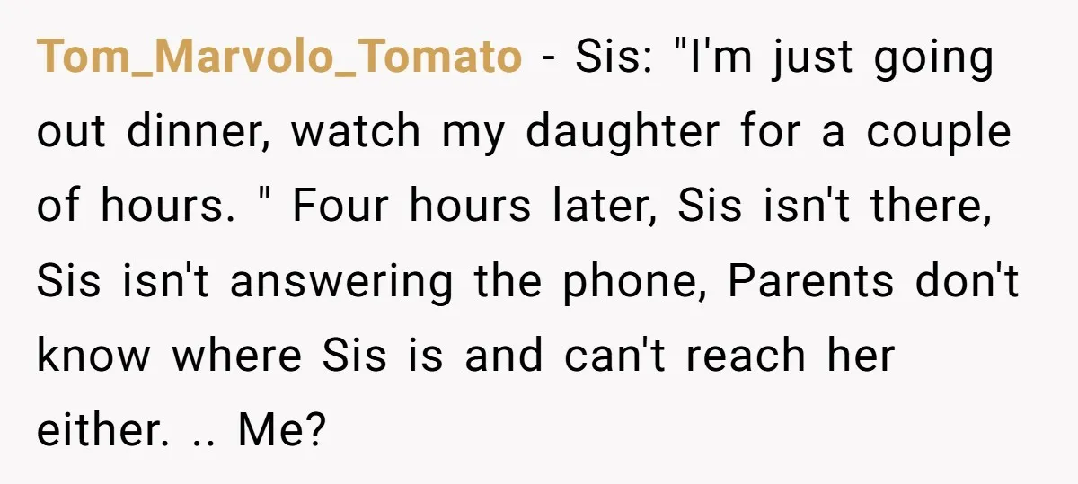 Tom_Marvolo_Tomato − Sis: "I'm just going out dinner, watch my daughter for a couple of hours. " Four hours later, Sis isn't there, Sis isn't answering the phone, Parents don't...