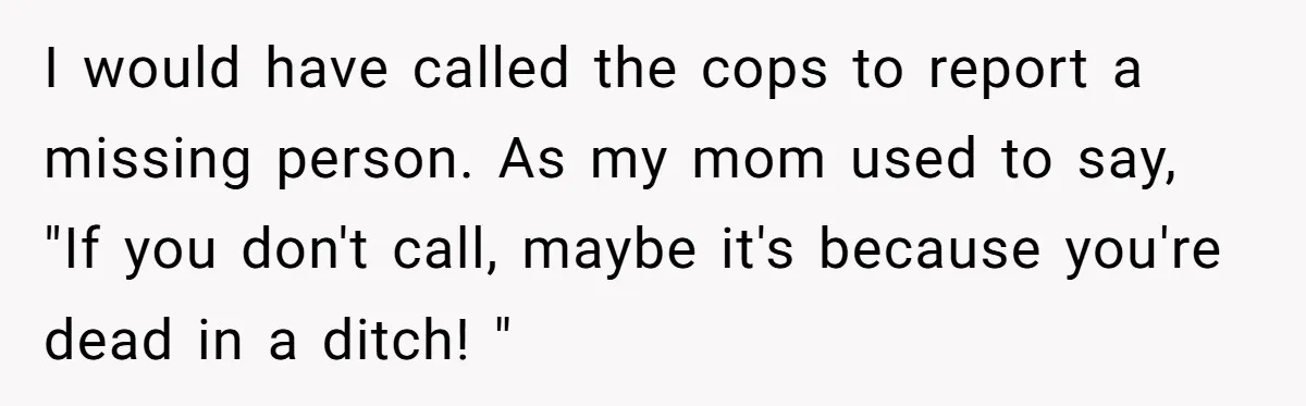I would have called the cops to report a missing person. As my mom used to say, "If you don't call, maybe it's because you're dead in a ditch! "