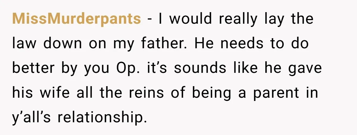 MissMurderpants − I would really lay the law down on my father. He needs to do better by you Op. it’s sounds like he gave his wife all the reins...