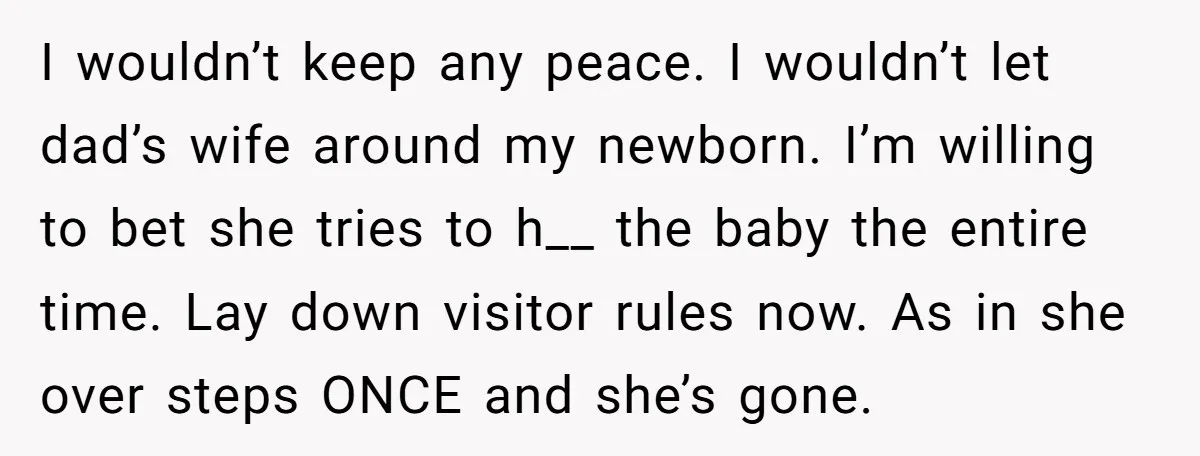 I wouldn’t keep any peace. I wouldn’t let dad’s wife around my newborn. I’m willing to bet she tries to h__ the baby the entire time. Lay down visitor rules...