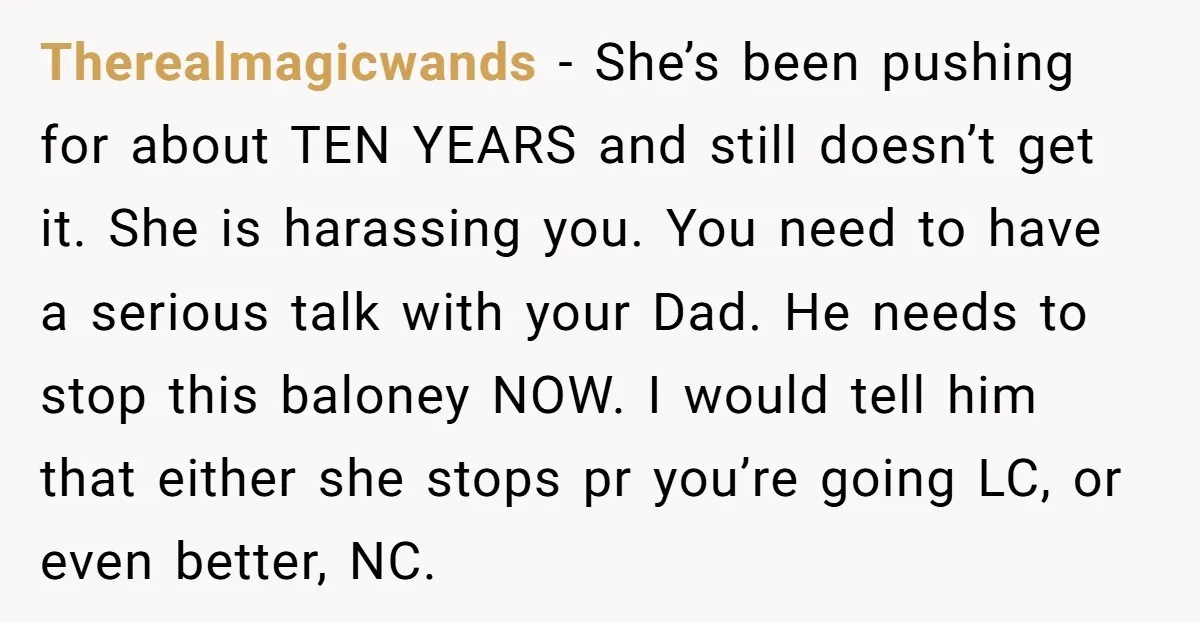 Therealmagicwands − She’s been pushing for about TEN YEARS and still doesn’t get it. She is harassing you. You need to have a serious talk with your Dad. He needs...