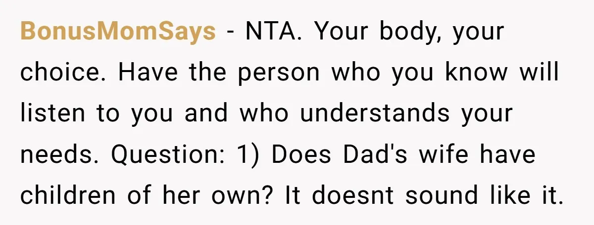 BonusMomSays − NTA. Your body, your choice. Have the person who you know will listen to you and who understands your needs. Question: 1) Does Dad's wife have children of...