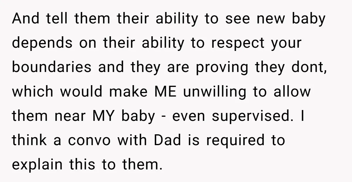 And tell them their ability to see new baby depends on their ability to respect your boundaries and they are proving they dont, which would make ME unwilling to allow...