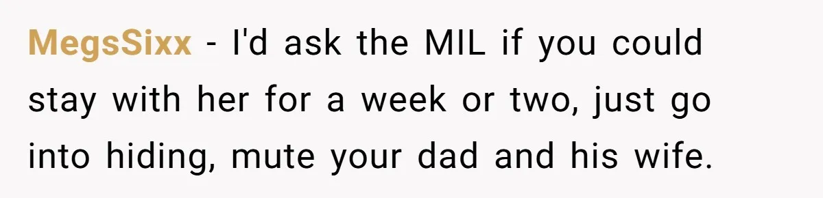 MegsSixx − I'd ask the MIL if you could stay with her for a week or two, just go into hiding, mute your dad and his wife.