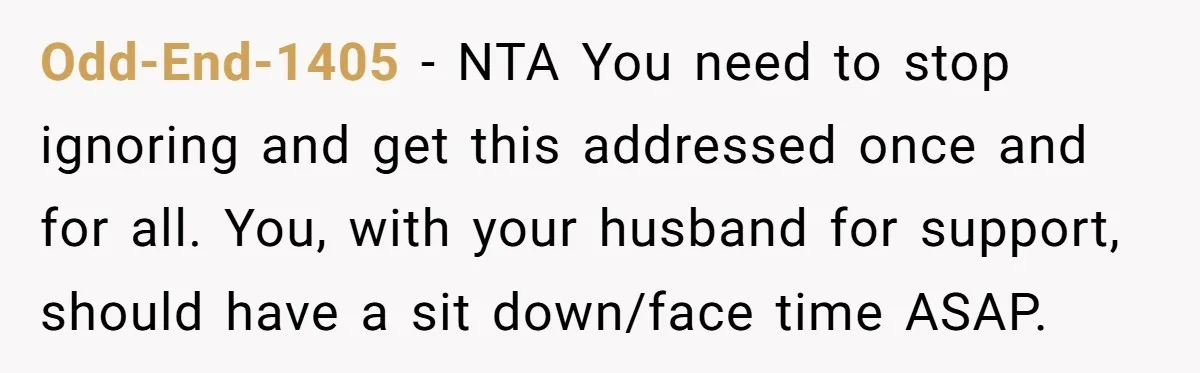 Odd-End-1405 − NTA You need to stop ignoring and get this addressed once and for all. You, with your husband for support, should have a sit down/face time ASAP.